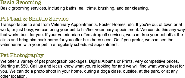 Basic Grooming
Basic grooming services, including baths, nail trims, brushing, and ear cleaning. Pet Taxi & Shuttle Service
Transportation to and from Veterinary Appointments, Foster Homes, etc. If you're out of town or at work, or just busy, we can bring your pet to his/her veterinary appointment. We can do this any way that works best for you. If your veterinarian offers drop off services, we can drop your pet off at the clinic and bring him back home for you after he's been seen. Or, if you prefer, we can see the veterinarian with your pet in a regularly scheduled appointment. Pet Photography
We offer a variety of pet photograph packages. Digital Albums or Prints, very competitive prices. Starting at $50. Call us and let us know what you're looking for and we will find what works best for you. We can do a photo shoot in your home, during a doga class, outside, at the park, or at any other location.