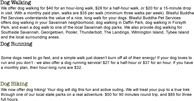 Dog Walking
We offer dog walking for $30 for an hour long walk or $20 for a half hour. $25 for hour visits with a monthly plan. We can walk or run in your pet's own neighborhood. Or if you rather, we can take your pups to the park! We provide pick up service for puppies to go play in Daffin Park, Forsyth Park, or the Savannah Dog Park! Dog Running
Some dogs have the need to go fast and a walk just doesn't burn off all their energy. If your dog loves to run and you don't - we also offer a dog running service! $25 for 30 minutes or $35 for an hour. $25 for hour visits with a monthly plan. Dog Hiking
Now also offering Dog Hiking! Your dog will love this fun and active outing! We will treat your pup to a true hike through one of our local State Parks through the woods on a real adventure! $45 for 90 minutes round trip or $75 for 3 hours.