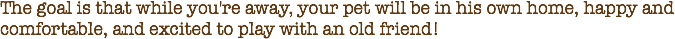The goal is that while you're away, your pet will be in his own home, happy and comfortable, and excited to play with an old friend! 