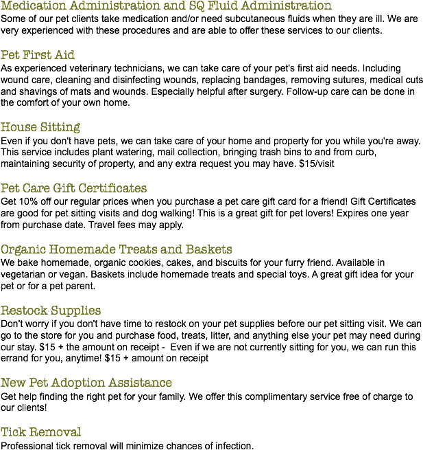 Medication Administration and SQ Fluid Administration
Some of our pet clients take medication and/or need subcutaneous fluids when they are ill. We are very experienced with these procedures and are able to offer these services to our clients. Pet First Aid
As experienced veterinary technicians, we can take care of your pet's first aid needs. Including wound care, cleaning and disinfecting wounds, replacing bandages, removing sutures, medical cuts and shavings of mats and wounds. Especially helpful after surgery. Follow-up care can be done in the comfort of your own home. House Sitting
Even if you don't have pets, we can take care of your home and property for you while you're away. This service includes plant watering, mail collection, bringing trash bins to and from curb, maintaining security of property, and any extra request you may have. $15/visit Pet Care Gift Certificates
Get 10% off our regular prices when you purchase a pet care gift card for a friend! Gift Certificates are good for pet sitting visits and dog walking! This is a great gift for pet lovers! Expires one year from purchase date. Travel fees may apply. Organic Homemade Treats and Baskets
We bake homemade, organic cookies, cakes, and biscuits for your furry friend. Available in vegetarian or vegan. Baskets include homemade treats and special toys. A great gift idea for your pet or for a pet parent. Restock Supplies
Don't worry if you don't have time to restock on your pet supplies before our pet sitting visit. We can go to the store for you and purchase food, treats, litter, and anything else your pet may need during our stay. $10 + the amount on receipt - Even if we are not currently sitting for you, we can run this errand for you, anytime! $15 + amount on receipt New Pet Adoption Assistance
Get help finding the right pet for your family. We offer this complimentary service free of charge to our clients! Tick Removal
Professional tick removal will minimize chances of infection.
